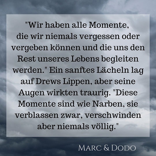 "Wir haben alle Momente, die wir niemals vergessen oder vergeben können und die uns den Rest unseres Lebens begleiten werden." Ein sanftes Lächeln lag auf Drews Lippen, aber seine Augen wirkten traurig. "Diese Momente sind wie Narben, sie verblassen zwar, verschwinden aber niemals völlig."