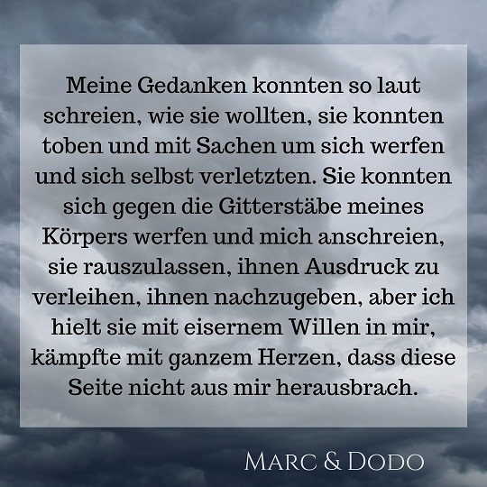 Meine Gedanken konnten so laut schreien, wie sie wollten, sie konnten toben und mit Sachen werfen und sich selbst verletzen. Sie konnten sich gegen die Gitterstäbe meines Körpers werfen und mich anschreien, sie rauszulassen, ihnen Ausdruck zu verleihen, ihnen nachzugeben, aber ich hielt sie mit eisernem Willen in mir, kämpfte mit ganzem Herzen, dass diese Seite nicht aus mir herausbrach.